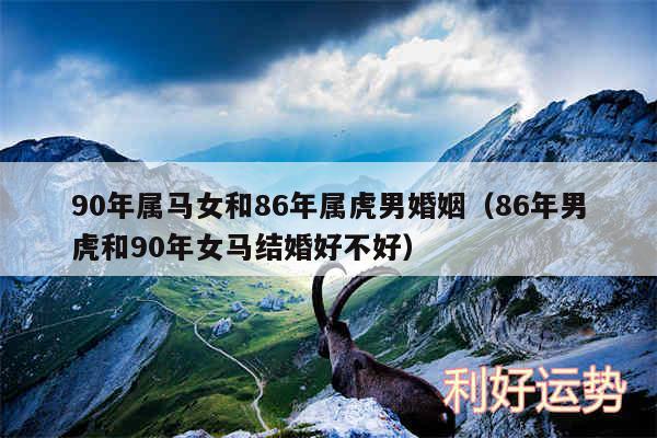 90年属马女和86年属虎男婚姻以及86年男虎和90年女马结婚好不好