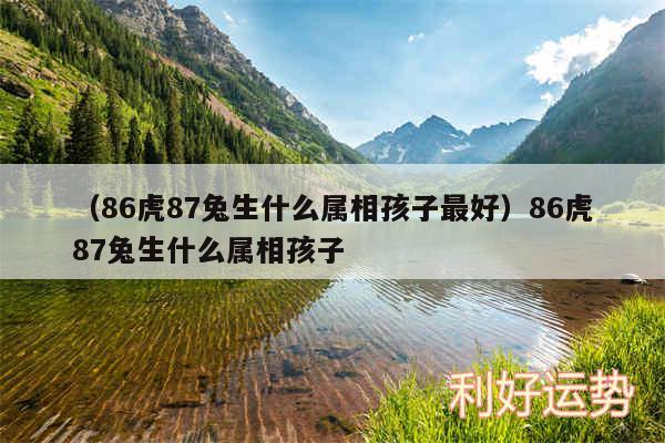 以及86虎87兔生什么属相孩子最好86虎87兔生什么属相孩子