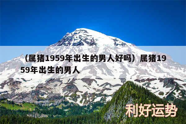 以及属猪1959年出生的男人好吗属猪1959年出生的男人