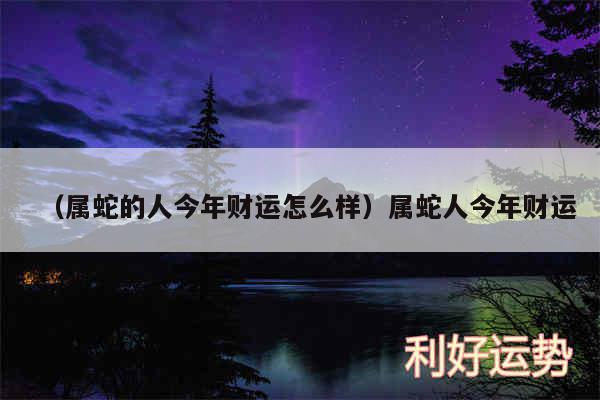 以及属蛇的人今年财运怎么样属蛇人今年财运