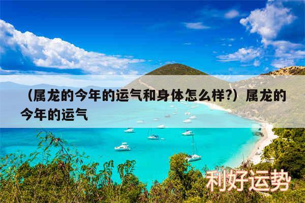 以及属龙的今年的运气和身体怎么样?属龙的今年的运气