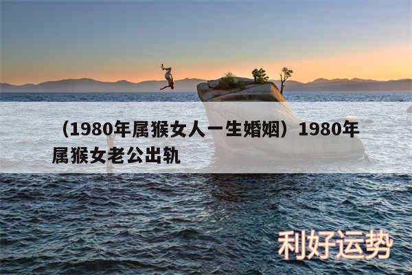 以及1980年属猴女人一生婚姻1980年属猴女老公出轨