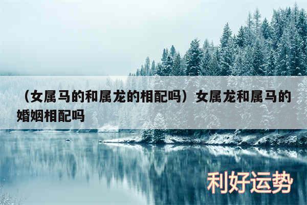 以及女属马的和属龙的相配吗女属龙和属马的婚姻相配吗