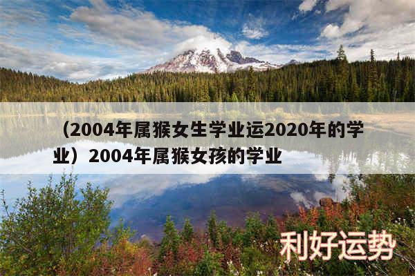 以及2004年属猴女生学业运2020年的学业2004年属猴女孩的学业