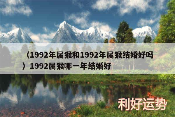 以及1992年属猴和1992年属猴结婚好吗1992属猴哪一年结婚好