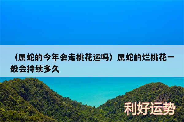 以及属蛇的今年会走桃花运吗属蛇的烂桃花一般会持续多久