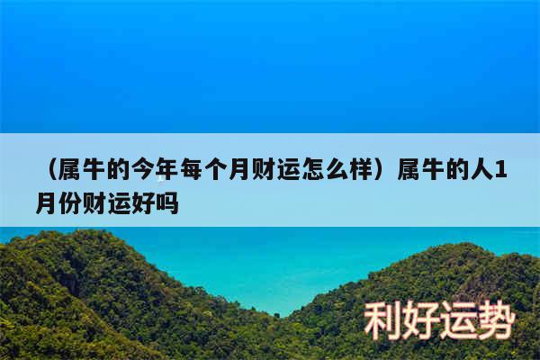 以及属牛的今年每个月财运怎么样属牛的人1月份财运好吗