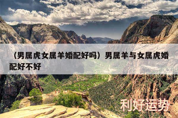 以及男属虎女属羊婚配好吗男属羊与女属虎婚配好不好