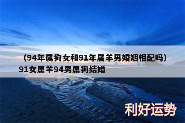 以及94年属狗女和91年属羊男婚姻相配吗91女属羊94男属狗结婚