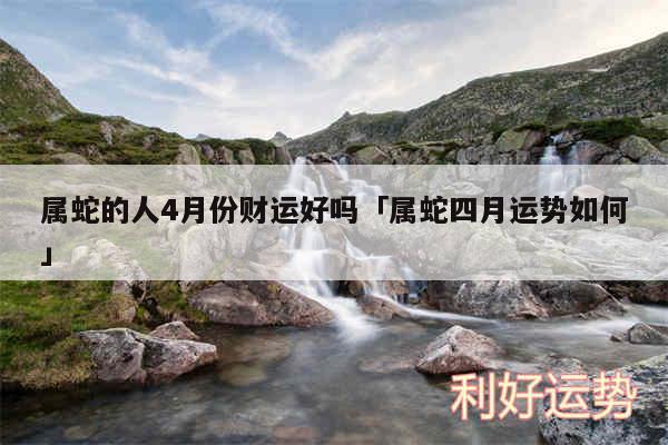 属蛇的人4月份财运好吗及属蛇四月运势如何