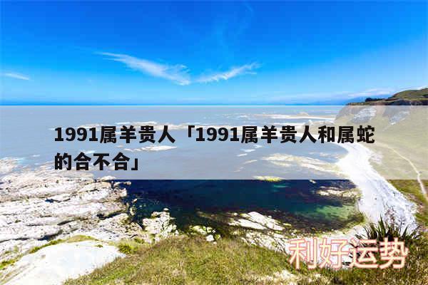 1991属羊贵人及1991属羊贵人和属蛇的合不合