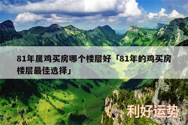 81年属鸡买房哪个楼层好及81年的鸡买房楼层最佳选择