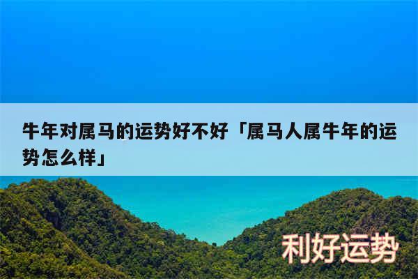 牛年对属马的运势好不好及属马人属牛年的运势怎么样