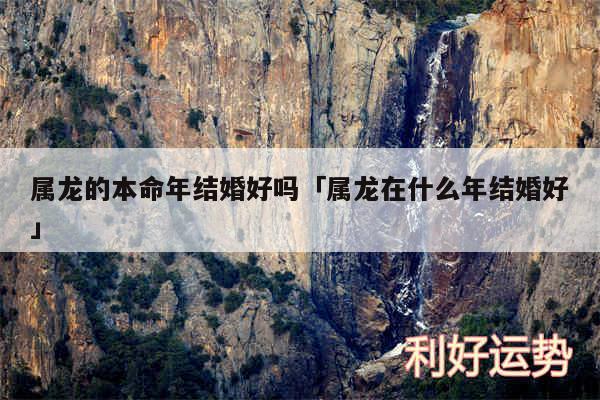 属龙的本命年结婚好吗及属龙在什么年结婚好