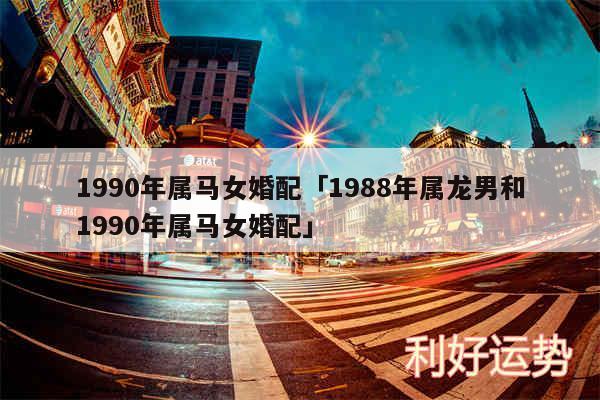 1990年属马女婚配及1988年属龙男和1990年属马女婚配