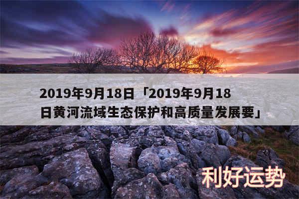 2019年9月18日及2019年9月18日黄河流域生态保护和高质量发展要