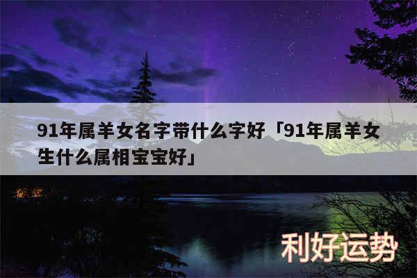 91年属羊女名字带什么字好及91年属羊女生什么属相宝宝好