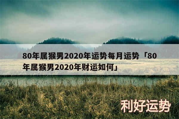 80年属猴男2020年运势每月运势及80年属猴男2020年财运如何