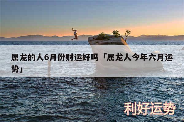 属龙的人6月份财运好吗及属龙人今年六月运势