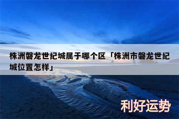 株洲磐龙世纪城属于哪个区及株洲市磐龙世纪城位置怎样