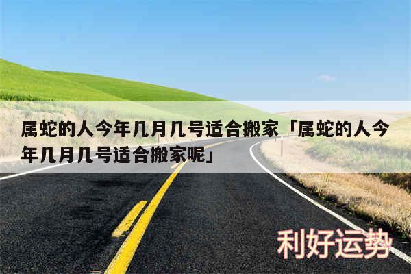 属蛇的人今年几月几号适合搬家及属蛇的人今年几月几号适合搬家呢