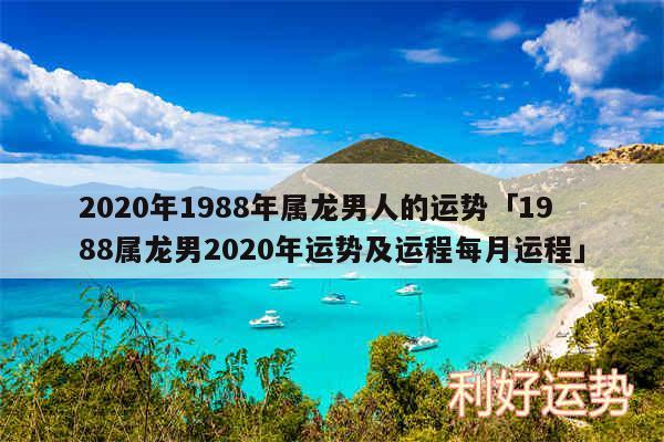 2020年1988年属龙男人的运势及1988属龙男2020年运势及运程每月运程