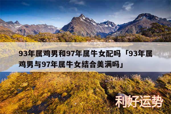 93年属鸡男和97年属牛女配吗及93年属鸡男与97年属牛女结合美满吗