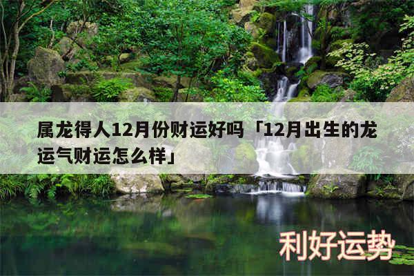 属龙得人12月份财运好吗及12月出生的龙运气财运怎么样