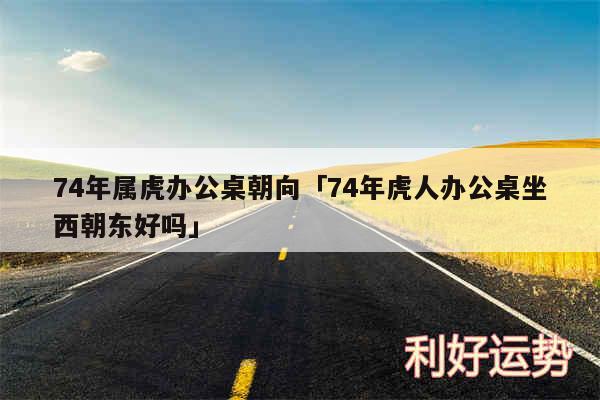 74年属虎办公桌朝向及74年虎人办公桌坐西朝东好吗