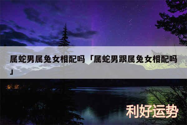 属蛇男属兔女相配吗及属蛇男跟属兔女相配吗