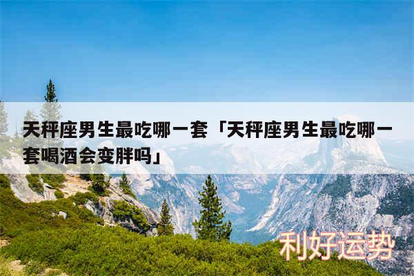 天秤座男生最吃哪一套及天秤座男生最吃哪一套喝酒会变胖吗