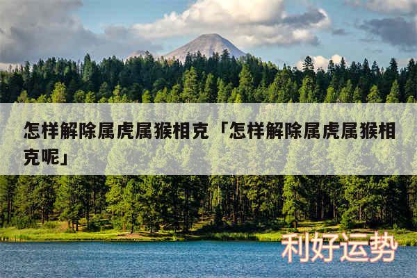 怎样解除属虎属猴相克及怎样解除属虎属猴相克呢