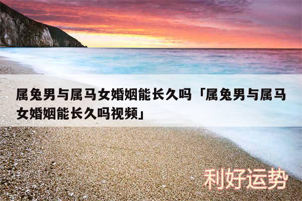 属兔男与属马女婚姻能长久吗及属兔男与属马女婚姻能长久吗视频