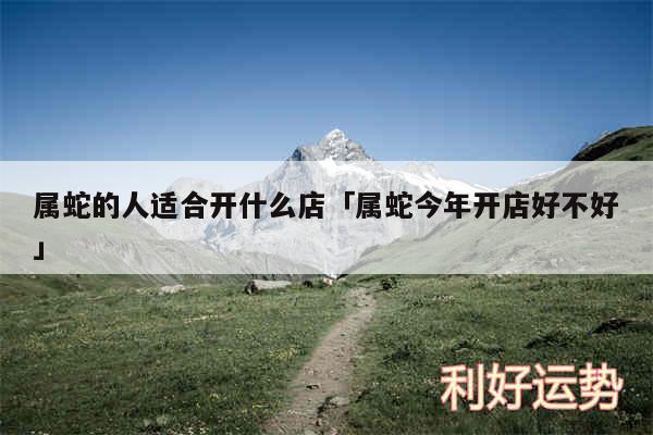 属蛇的人适合开什么店及属蛇今年开店好不好