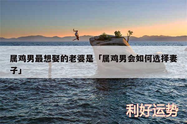 属鸡男最想娶的老婆是及属鸡男会如何选择妻子