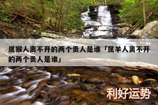 属猴人离不开的两个贵人是谁及属羊人离不开的两个贵人是谁