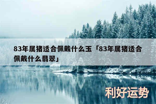 83年属猪适合佩戴什么玉及83年属猪适合佩戴什么翡翠