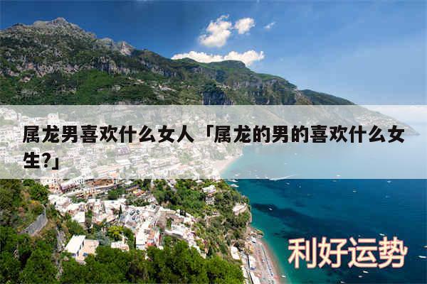 属龙男喜欢什么女人及属龙的男的喜欢什么女生?