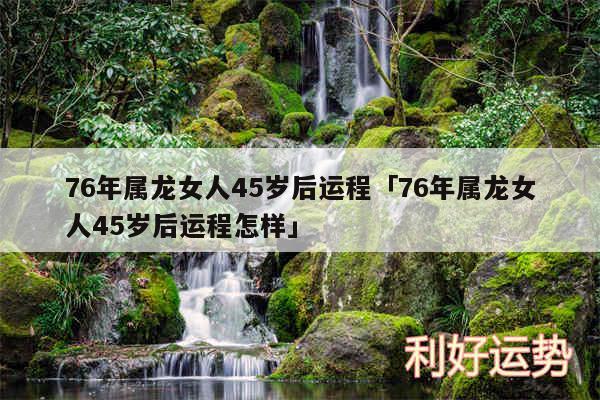 76年属龙女人45岁后运程及76年属龙女人45岁后运程怎样