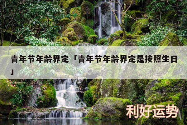 青年节年龄界定及青年节年龄界定是按照生日