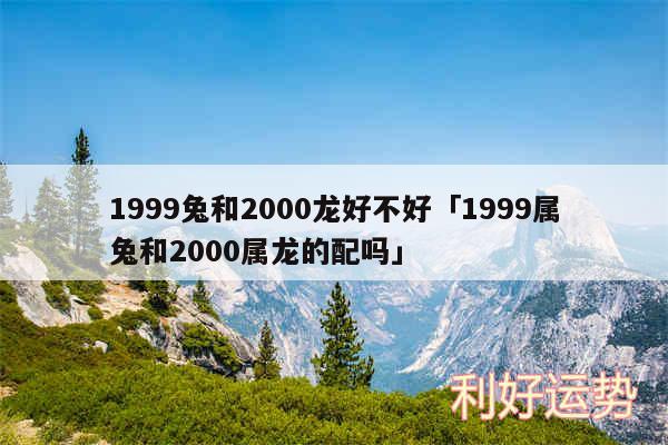 1999兔和2000龙好不好及1999属兔和2000属龙的配吗