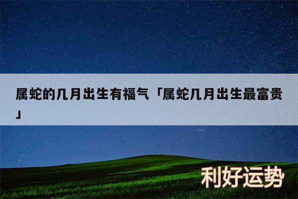 属蛇的几月出生有福气及属蛇几月出生最富贵