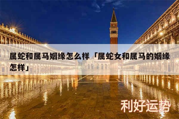 属蛇和属马姻缘怎么样及属蛇女和属马的姻缘怎样