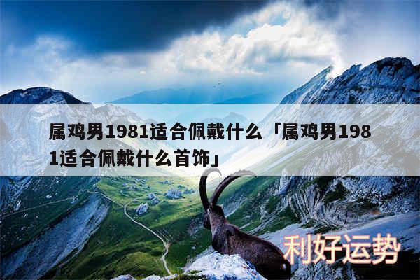 属鸡男1981适合佩戴什么及属鸡男1981适合佩戴什么首饰