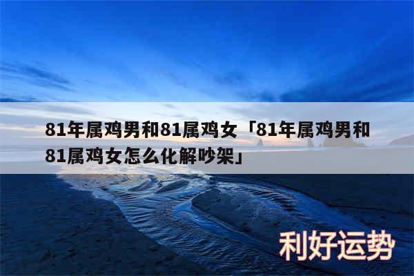 81年属鸡男和81属鸡女及81年属鸡男和81属鸡女怎么化解吵架