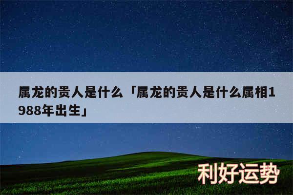 属龙的贵人是什么及属龙的贵人是什么属相1988年出生
