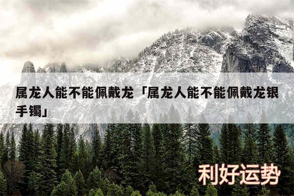 属龙人能不能佩戴龙及属龙人能不能佩戴龙银手镯