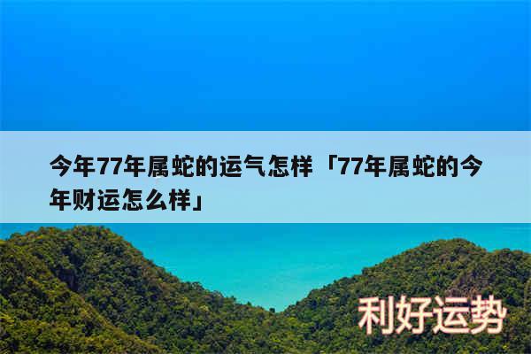 今年77年属蛇的运气怎样及77年属蛇的今年财运怎么样