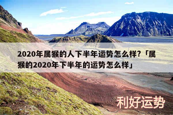 2020年属猴的人下半年运势怎么样?及属猴的2020年下半年的运势怎么样