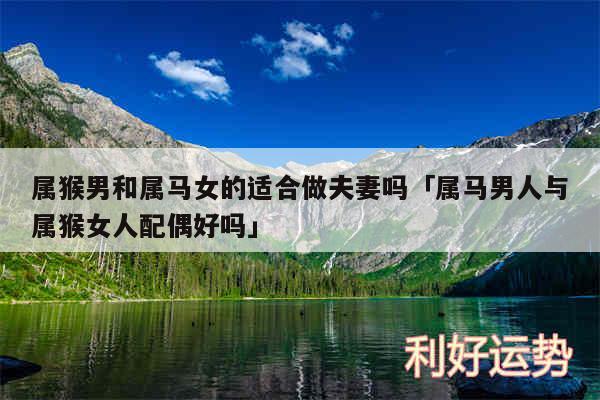 属猴男和属马女的适合做夫妻吗及属马男人与属猴女人配偶好吗